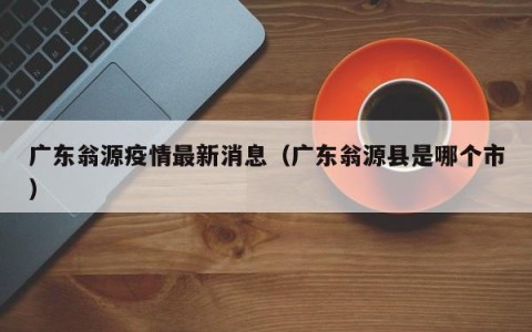 广东翁源疫情最新消息（广东翁源县是哪个市）